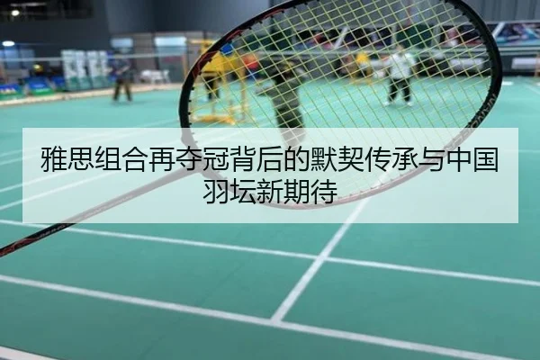 雅思组合再夺冠背后的默契传承与中国羽坛新期待
