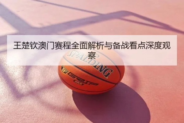 王楚钦澳门赛程全面解析与备战看点深度观察