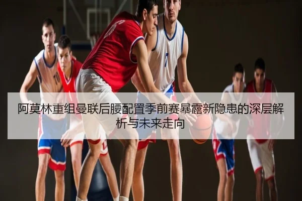 阿莫林重组曼联后腰配置季前赛暴露新隐患的深层解析与未来走向