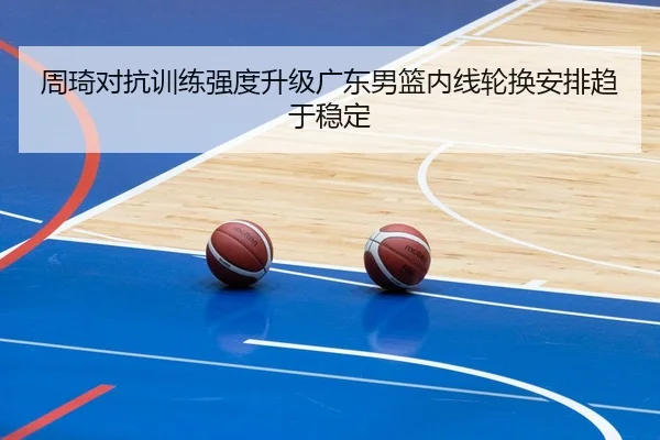 周琦对抗训练强度升级广东男篮内线轮换安排趋于稳定