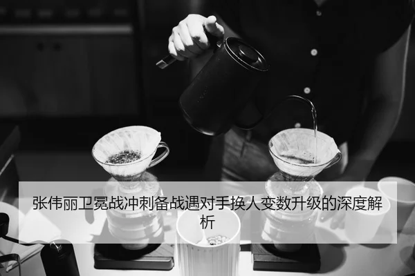 张伟丽卫冕战冲刺备战遇对手换人变数升级的深度解析