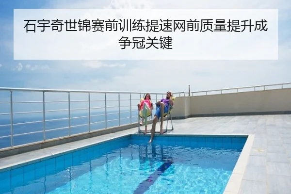 石宇奇世锦赛前训练提速网前质量提升成争冠关键