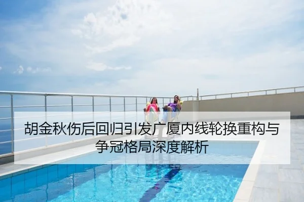 胡金秋伤后回归引发广厦内线轮换重构与争冠格局深度解析