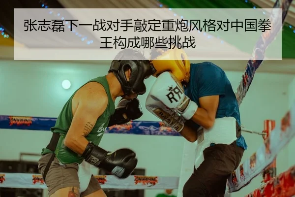 张志磊下一战对手敲定重炮风格对中国拳王构成哪些挑战