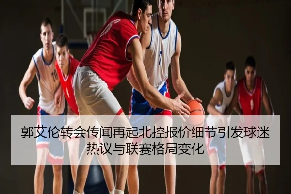 郭艾伦转会传闻再起北控报价细节引发球迷热议与联赛格局变化